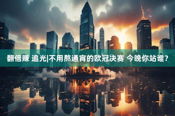 翻倍赚 追光|不用熬通宵的欧冠决赛 今晚你站谁？
