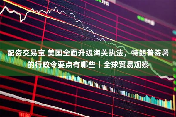 配资交易宝 美国全面升级海关执法，特朗普签署的行政令要点有哪些｜全球贸易观察