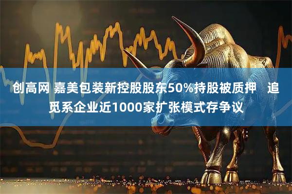 创高网 嘉美包装新控股股东50%持股被质押   追觅系企业近1000家扩张模式存争议
