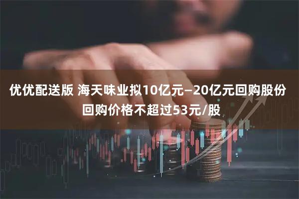 优优配送版 海天味业拟10亿元—20亿元回购股份  回购价格不超过53元/股
