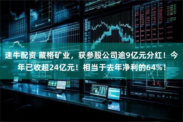 速牛配资 藏格矿业，获参股公司逾9亿元分红！今年已收超24亿元！相当于去年净利的64%！