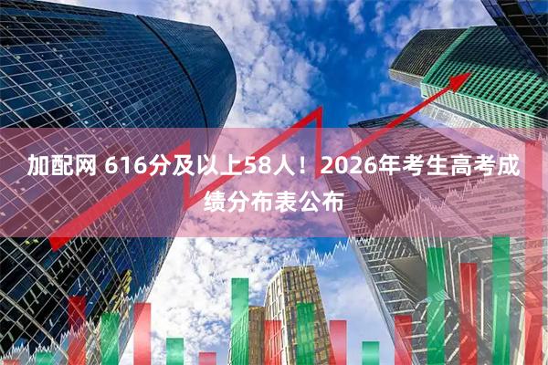加配网 616分及以上58人！2026年考生高考成绩分布表公布
