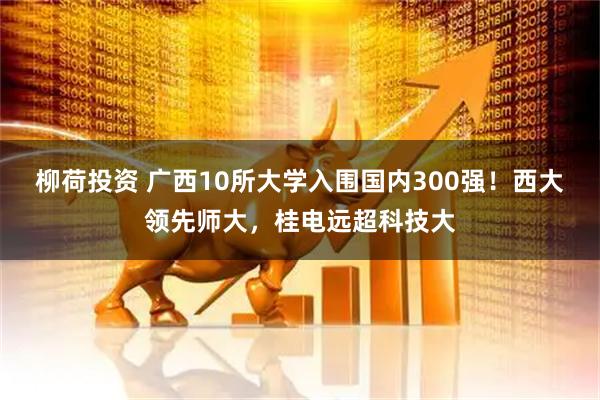 柳荷投资 广西10所大学入围国内300强！西大领先师大，桂电远超科技大