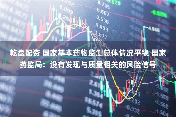 乾盘配资 国家基本药物监测总体情况平稳 国家药监局:没有发现与质量相关的风险信号