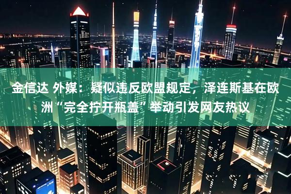 金信达 外媒：疑似违反欧盟规定，泽连斯基在欧洲“完全拧开瓶盖”举动引发网友热议