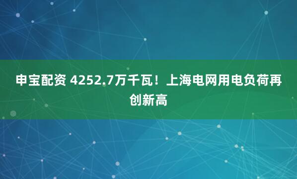 申宝配资 4252.7万千瓦！上海电网用电负荷再创新高