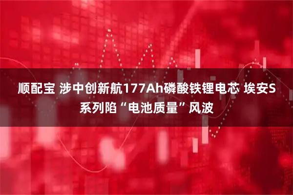 顺配宝 涉中创新航177Ah磷酸铁锂电芯 埃安S系列陷“电池质量”风波