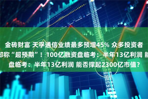 金砖财富 天孚通信业绩最多预增45% 众多投资者“不满意” 多家券商却称“超预期”!100亿融资盘临考:半年13亿利润 能否撑起2300亿市值?