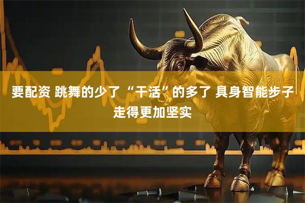 要配资 跳舞的少了 “干活”的多了 具身智能步子走得更加坚实