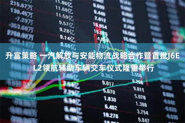 升富策略 一汽解放与安能物流战略合作暨首批J6E L2领航辅助车辆交车仪式隆重举行