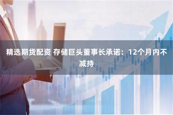 精选期货配资 存储巨头董事长承诺：12个月内不减持