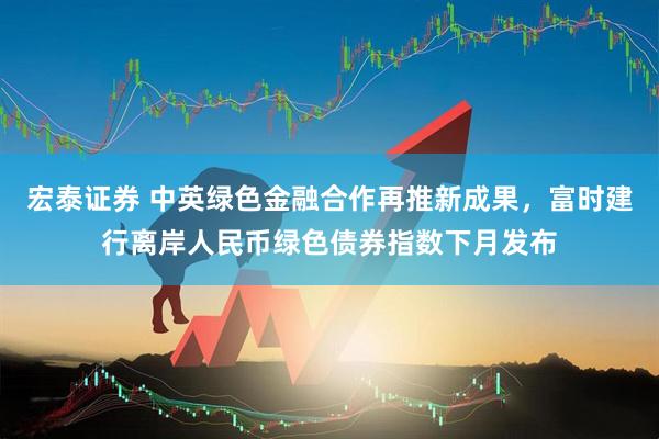 宏泰证券 中英绿色金融合作再推新成果，富时建行离岸人民币绿色债券指数下月发布