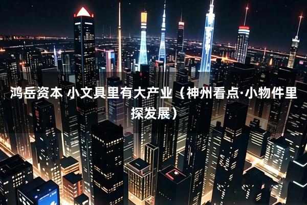 鸿岳资本 小文具里有大产业（神州看点·小物件里探发展）