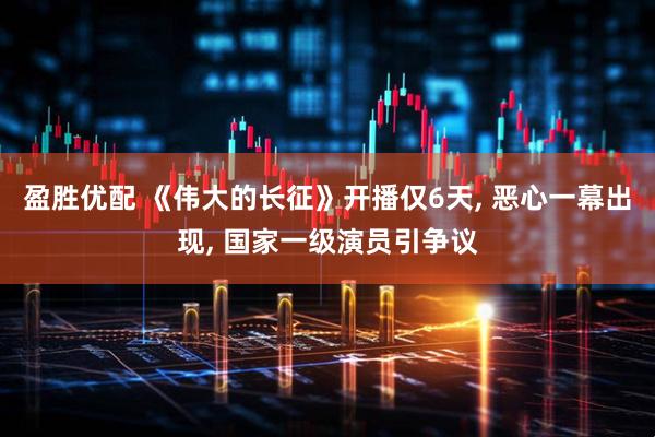 盈胜优配 《伟大的长征》开播仅6天, 恶心一幕出现, 国家一级演员引争议