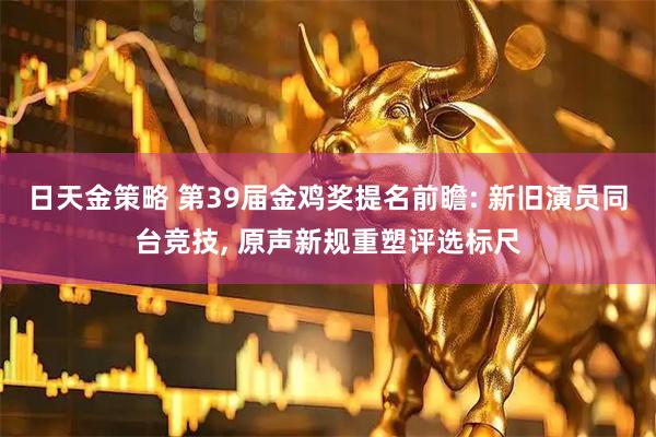 日天金策略 第39届金鸡奖提名前瞻: 新旧演员同台竞技, 原声新规重塑评选标尺