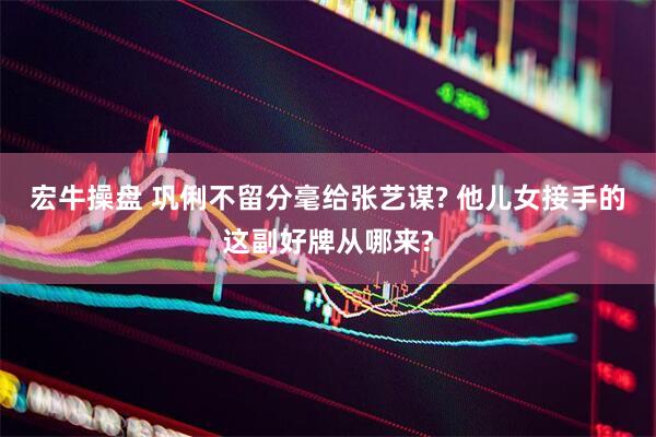 宏牛操盘 巩俐不留分毫给张艺谋? 他儿女接手的这副好牌从哪来?